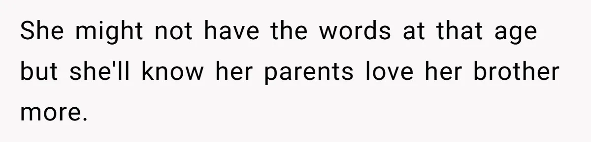 She might not have the words at that age but she'll know her parents love her brother more.