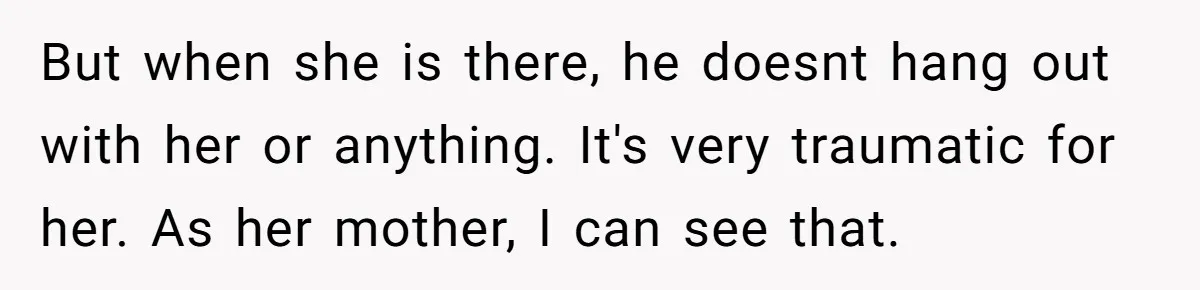 But when she is there, he doesnt hang out with her or anything. It's very traumatic for her. As her mother, I can see that.