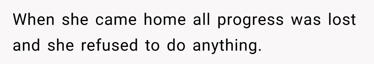 When she came home all progress was lost and she refused to do anything.