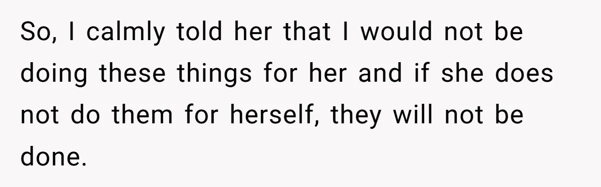 So, I calmly told her that I would not be doing these things for her and if she does not do them for herself, they will not be done.