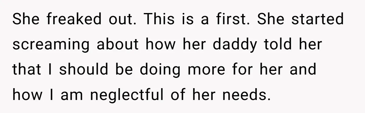 She freaked out. This is a first. She started screaming about how her daddy told her that I should be doing more for her and how I am neglectful of...