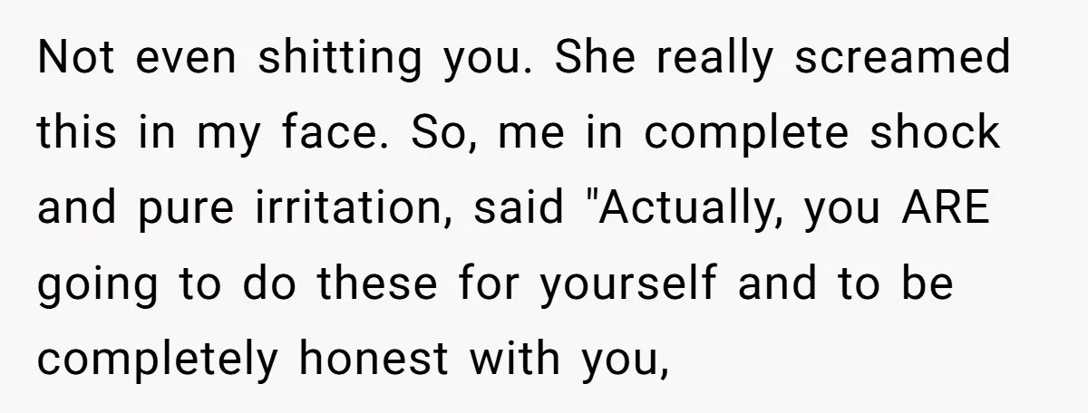 Not even shitting you. She really screamed this in my face. So, me in complete shock and pure irritation, said "Actually, you ARE going to do these for yourself and...