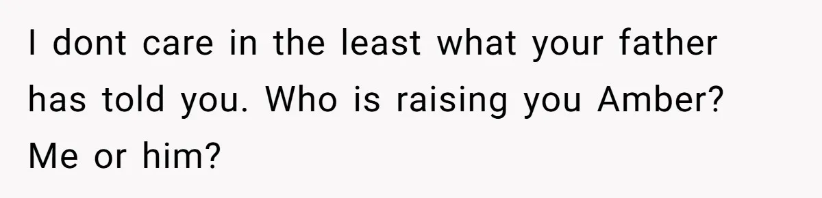 I dont care in the least what your father has told you. Who is raising you Amber? Me or him?