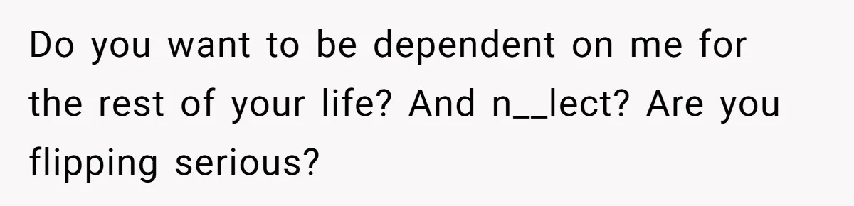 Do you want to be dependent on me for the rest of your life? And n__lect? Are you flipping serious?