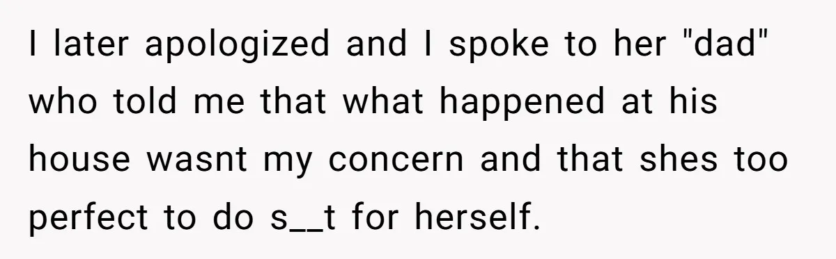 I later apologized and I spoke to her "dad" who told me that what happened at his house wasnt my concern and that shes too perfect to do s__t for...