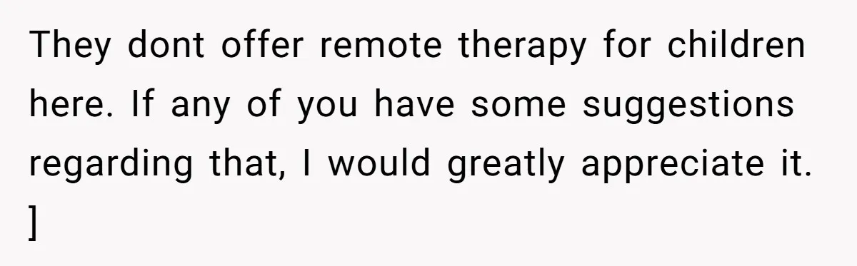 They dont offer remote therapy for children here. If any of you have some suggestions regarding that, I would greatly appreciate it. ]