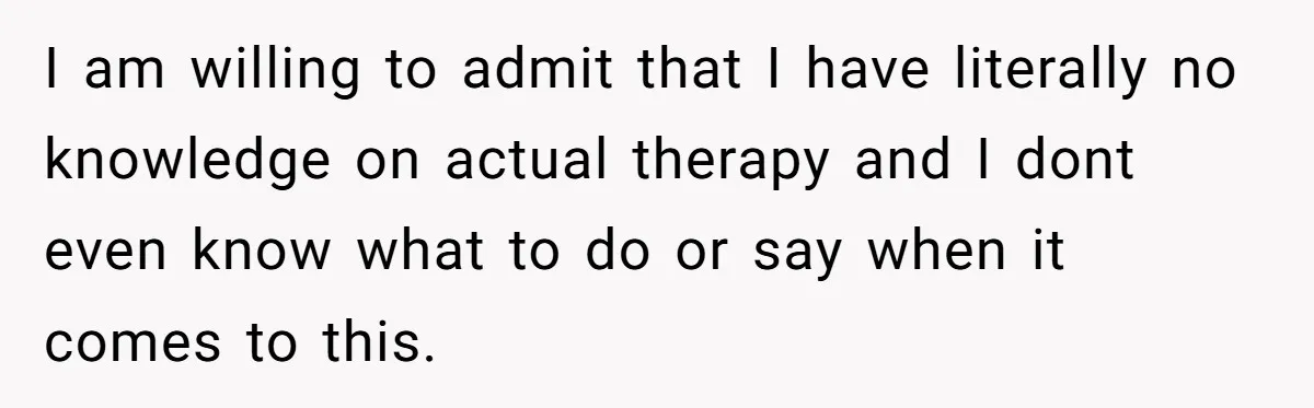 I am willing to admit that I have literally no knowledge on actual therapy and I dont even know what to do or say when it comes to this.