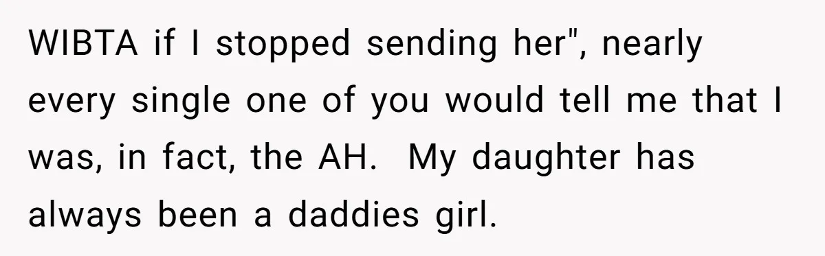 WIBTA if I stopped sending her", nearly every single one of you would tell me that I was, in fact, the AH.  My daughter has always been a daddies girl.