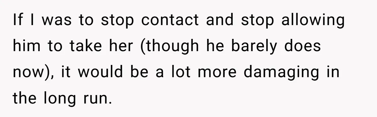 If I was to stop contact and stop allowing him to take her (though he barely does now), it would be a lot more damaging in the long run.