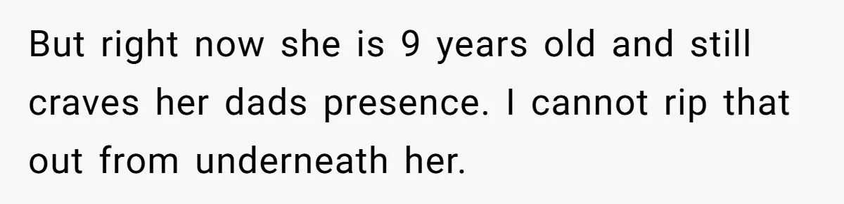 But right now she is 9 years old and still craves her dads presence. I cannot rip that out from underneath her.