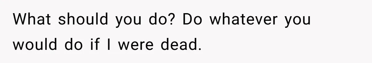 What should you do? Do whatever you would do if I were dead.