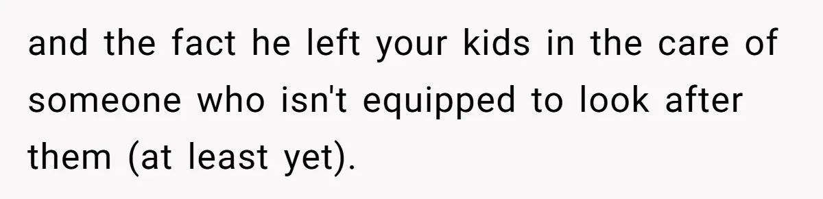 and the fact he left your kids in the care of someone who isn't equipped to look after them (at least yet).