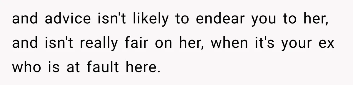 and advice isn't likely to endear you to her, and isn't really fair on her, when it's your ex who is at fault here.