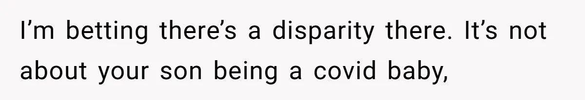 I’m betting there’s a disparity there. It’s not about your son being a covid baby,