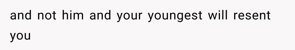 and not him and your youngest will resent you