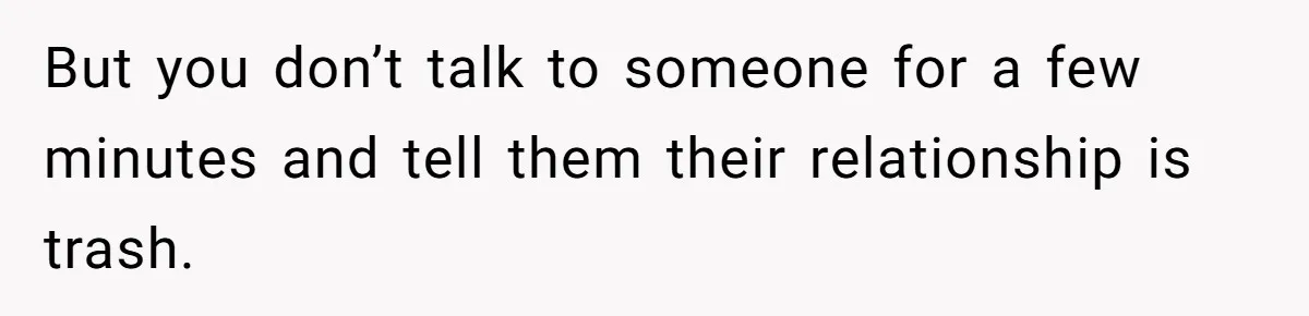 But you don’t talk to someone for a few minutes and tell them their relationship is trash.
