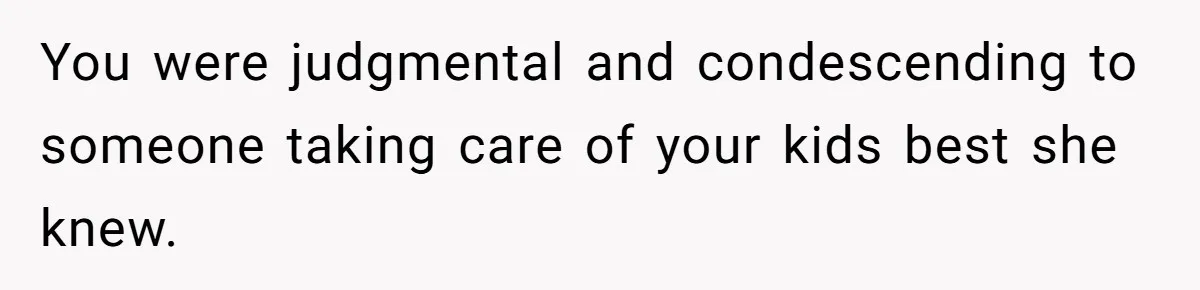 You were judgmental and condescending to someone taking care of your kids best she knew.
