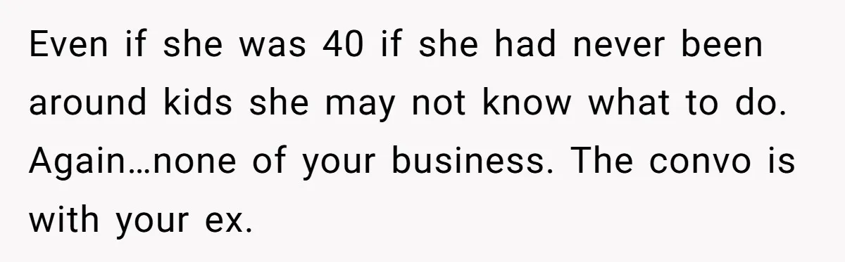 Even if she was 40 if she had never been around kids she may not know what to do. Again…none of your business. The convo is with your ex.