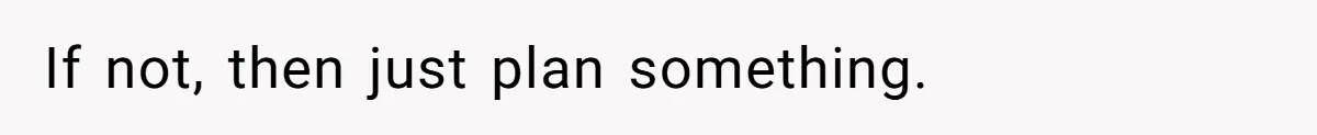 If not, then just plan something.