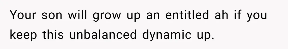 Your son will grow up an entitled ah if you keep this unbalanced dynamic up.