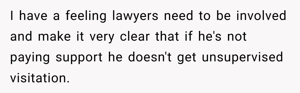 I have a feeling lawyers need to be involved and make it very clear that if he's not paying support he doesn't get unsupervised visitation.