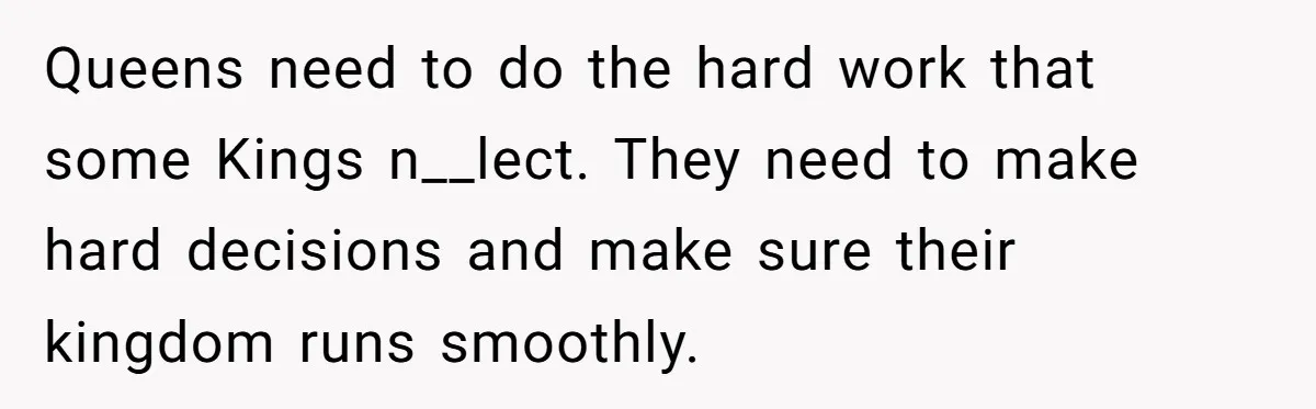 Queens need to do the hard work that some Kings n__lect. They need to make hard decisions and make sure their kingdom runs smoothly.