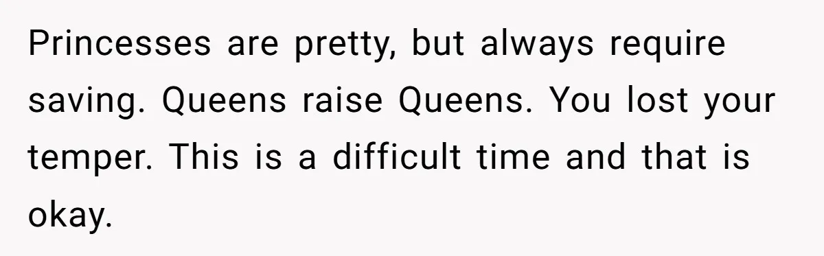 Princesses are pretty, but always require saving. Queens raise Queens. You lost your temper. This is a difficult time and that is okay.