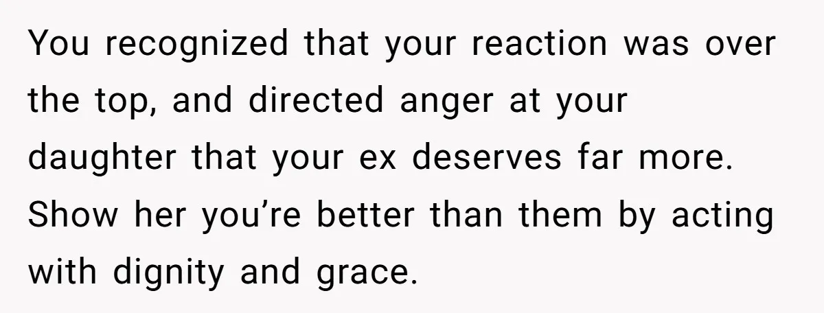 You recognized that your reaction was over the top, and directed anger at your daughter that your ex deserves far more. Show her you’re better than them by acting with...