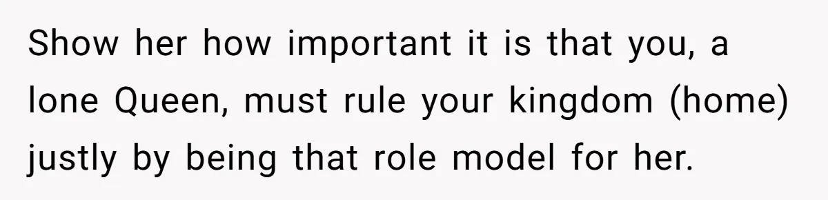 Show her how important it is that you, a lone Queen, must rule your kingdom (home) justly by being that role model for her.