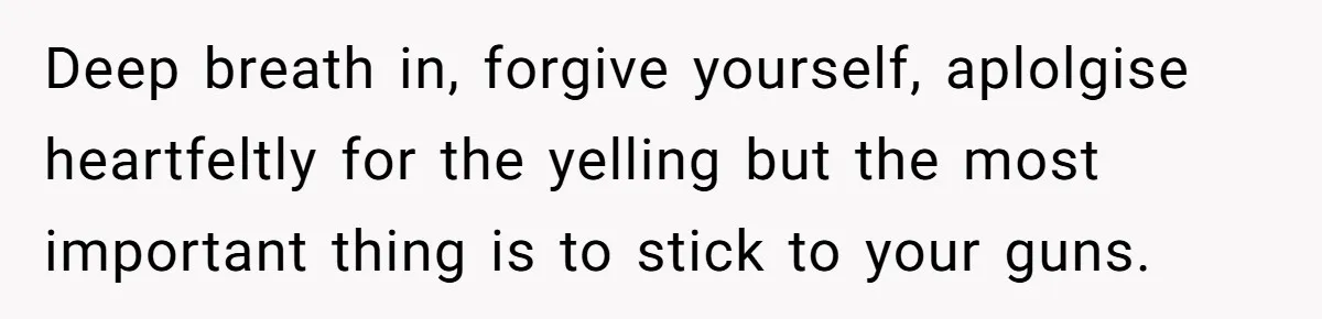 Deep breath in, forgive yourself, aplolgise heartfeltly for the yelling but the most important thing is to stick to your guns.
