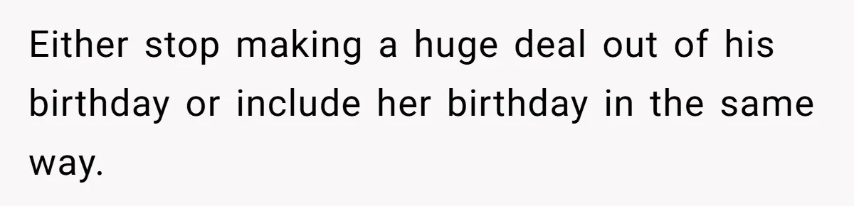 Either stop making a huge deal out of his birthday or include her birthday in the same way.