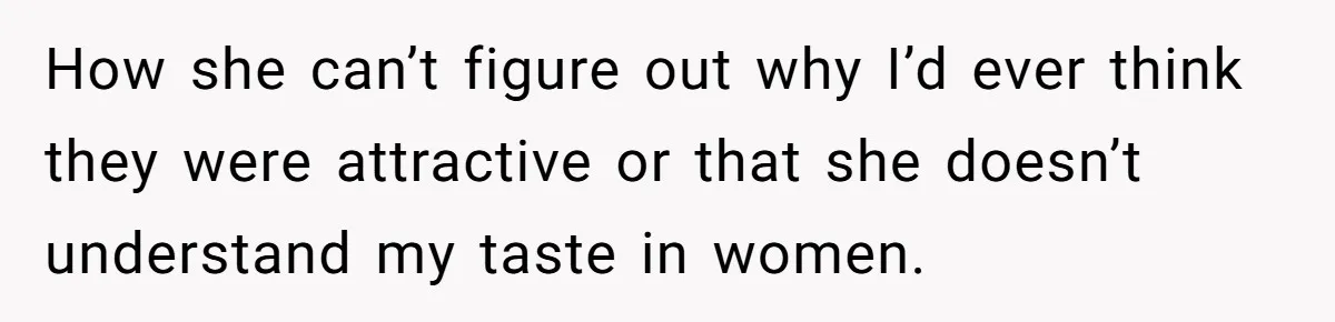 How she can’t figure out why I’d ever think they were attractive or that she doesn’t understand my taste in women.