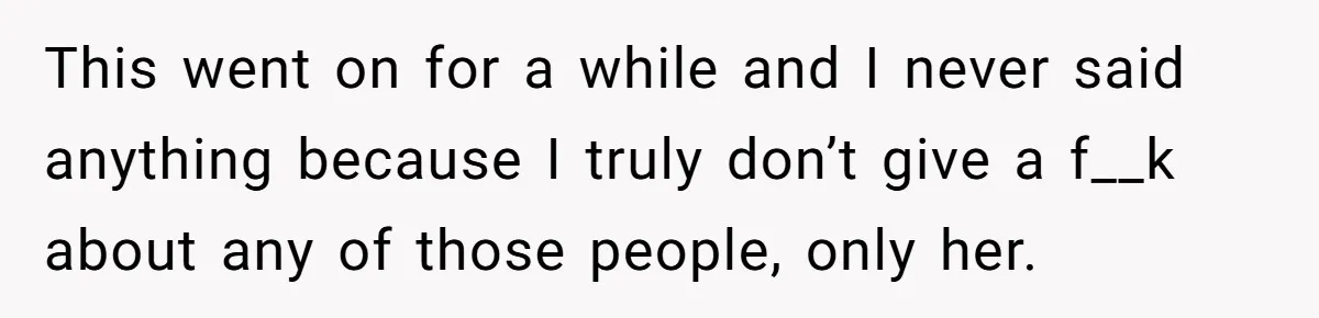 This went on for a while and I never said anything because I truly don’t give a f__k about any of those people, only her.