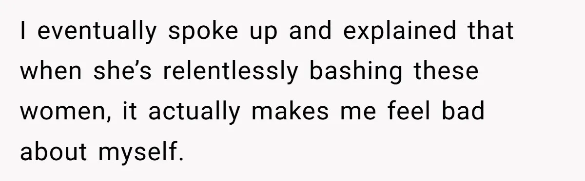 I eventually spoke up and explained that when she’s relentlessly bashing these women, it actually makes me feel bad about myself.