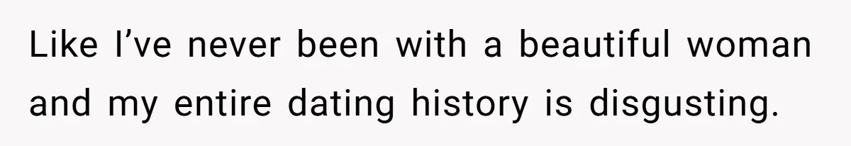Like I’ve never been with a beautiful woman and my entire dating history is disgusting.