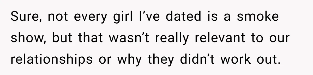 Sure, not every girl I’ve dated is a smoke show, but that wasn’t really relevant to our relationships or why they didn’t work out.