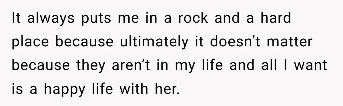 It always puts me in a rock and a hard place because ultimately it doesn’t matter because they aren’t in my life and all I want is a happy life...