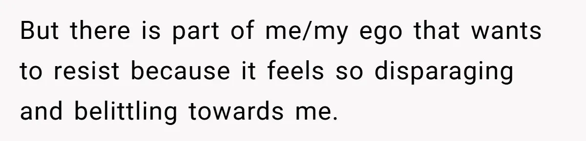 But there is part of me/my ego that wants to resist because it feels so disparaging and belittling towards me.