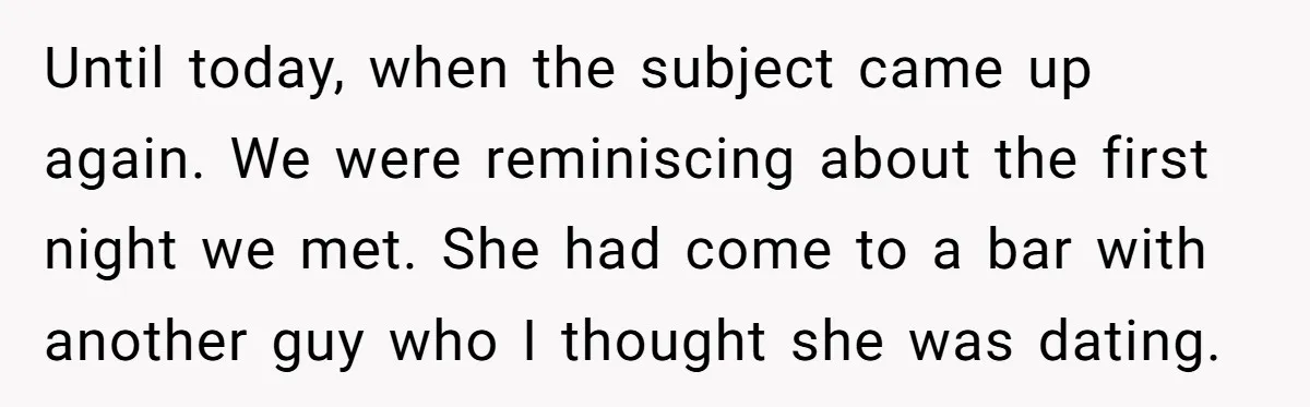 Until today, when the subject came up again. We were reminiscing about the first night we met. She had come to a bar with another guy who I thought she...