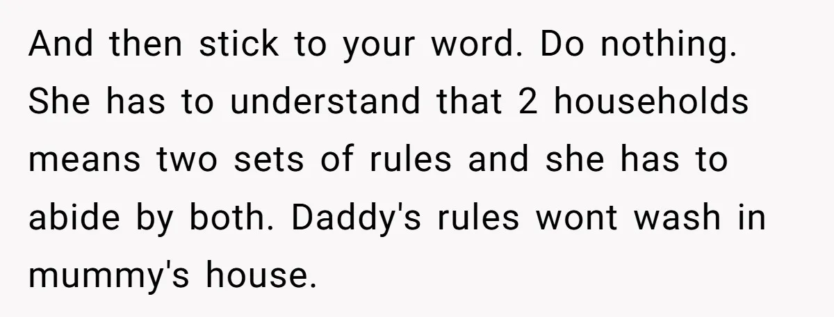 And then stick to your word. Do nothing. She has to understand that 2 households means two sets of rules and she has to abide by both. Daddy's rules wont...