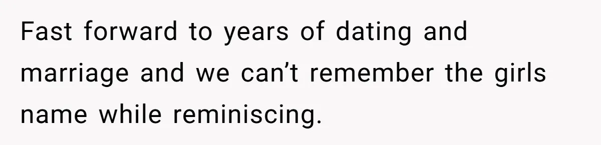 Fast forward to years of dating and marriage and we can’t remember the girls name while reminiscing.