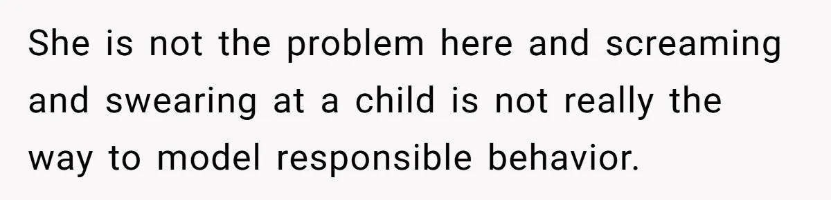 She is not the problem here and screaming and swearing at a child is not really the way to model responsible behavior.