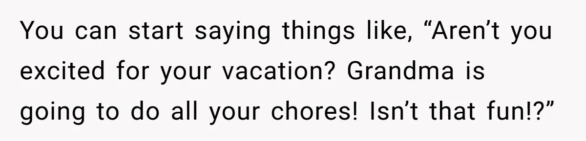 You can start saying things like, “Aren’t you excited for your vacation? Grandma is going to do all your chores! Isn’t that fun!?”