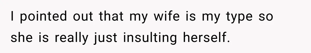 I pointed out that my wife is my type so she is really just insulting herself.