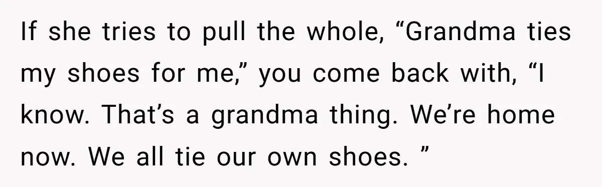If she tries to pull the whole, “Grandma ties my shoes for me,” you come back with, “I know. That’s a grandma thing. We’re home now. We all tie our...