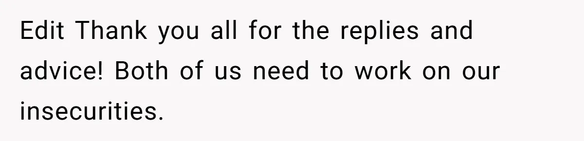 Edit Thank you all for the replies and advice! Both of us need to work on our insecurities.