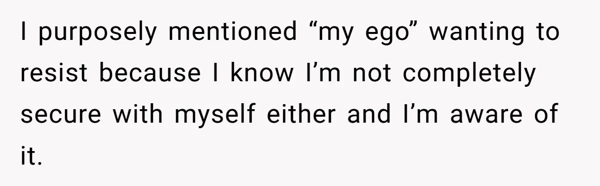 I purposely mentioned “my ego” wanting to resist because I know I’m not completely secure with myself either and I’m aware of it.