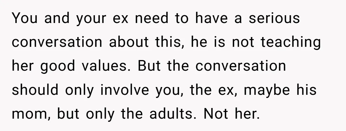 You and your ex need to have a serious conversation about this, he is not teaching her good values. But the conversation should only involve you, the ex, maybe his...