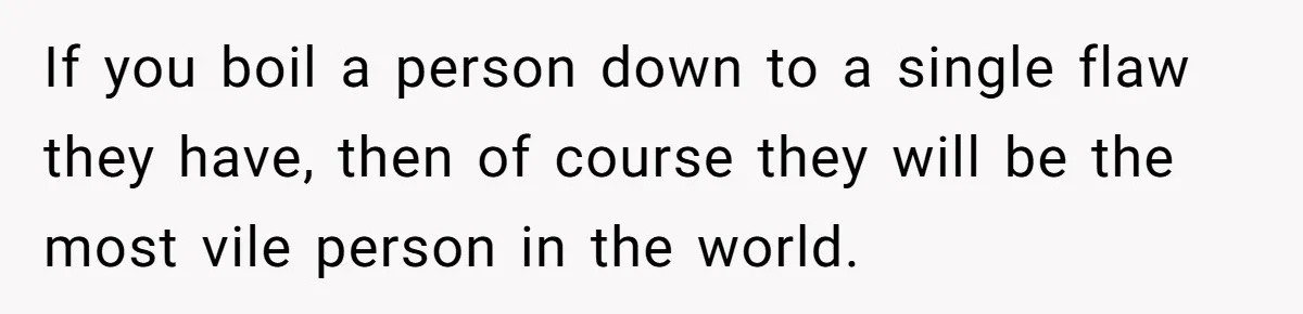 If you boil a person down to a single flaw they have, then of course they will be the most vile person in the world.