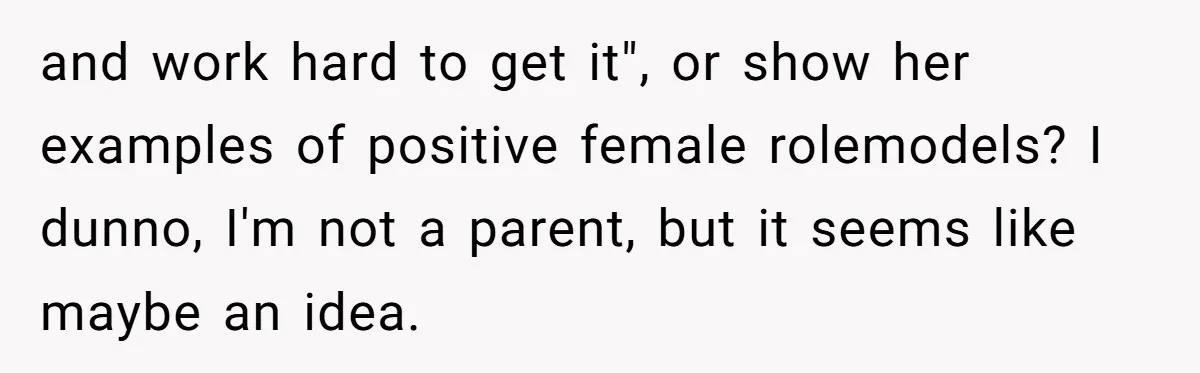 and work hard to get it", or show her examples of positive female rolemodels? I dunno, I'm not a parent, but it seems like maybe an idea.